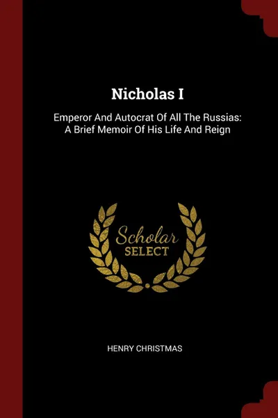 Обложка книги Nicholas I. Emperor And Autocrat Of All The Russias: A Brief Memoir Of His Life And Reign, Henry Christmas