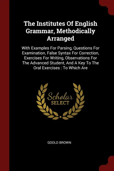 Обложка книги The Institutes Of English Grammar, Methodically Arranged. With Examples For Parsing, Questions For Examination, False Syntax For Correction, Exercises For Writing, Observations For The Advanced Student, And A Key To The Oral Exercises : To Which Are, Goold Brown