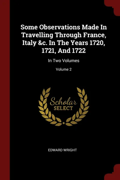 Обложка книги Some Observations Made In Travelling Through France, Italy .c. In The Years 1720, 1721, And 1722. In Two Volumes; Volume 2, Edward Wright