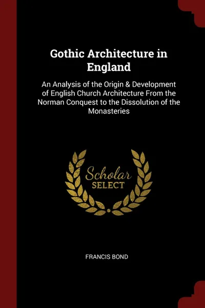 Обложка книги Gothic Architecture in England. An Analysis of the Origin . Development of English Church Architecture From the Norman Conquest to the Dissolution of the Monasteries, Francis Bond