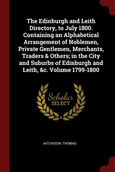 Обложка книги The Edinburgh and Leith Directory, to July 1800. Containing an Alphabetical Arrangement of Noblemen, Private Gentlemen, Merchants, Traders . Others; in the City and Suburbs of Edinburgh and Leith, .c. Volume 1799-1800, Aitchison Thomas