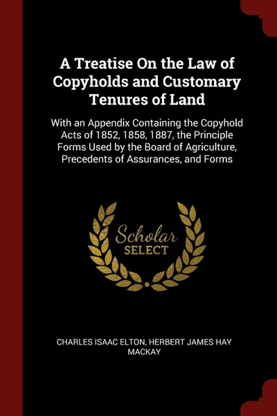 Обложка книги A Treatise On the Law of Copyholds and Customary Tenures of Land. With an Appendix Containing the Copyhold Acts of 1852, 1858, 1887, the Principle Forms Used by the Board of Agriculture, Precedents of Assurances, and Forms, Charles Isaac Elton, Herbert James Hay Mackay