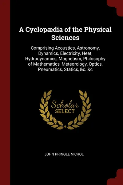 Обложка книги A Cyclopaedia of the Physical Sciences. Comprising Acoustics, Astronomy, Dynamics, Electricity, Heat, Hydrodynamics, Magnetism, Philosophy of Mathematics, Meteorology, Optics, Pneumatics, Statics, .c. .c, John Pringle Nichol