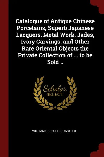 Обложка книги Catalogue of Antique Chinese Porcelains, Superb Japanese Lacquers, Metal Work, Jades, Ivory Carvings, and Other Rare Oriental Objects the Private Collection of ... to be Sold .., William Churchill Oastler