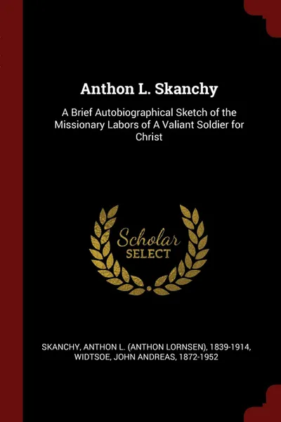 Обложка книги Anthon L. Skanchy. A Brief Autobiographical Sketch of the Missionary Labors of A Valiant Soldier for Christ, Anthon L. 1839-1914 Skanchy, John Andreas Widtsoe