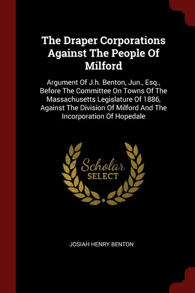 Обложка книги The Draper Corporations Against The People Of Milford. Argument Of J.h. Benton, Jun., Esq., Before The Committee On Towns Of The Massachusetts Legislature Of 1886, Against The Division Of Milford And The Incorporation Of Hopedale, Josiah Henry Benton