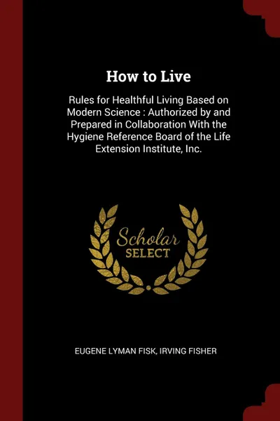 Обложка книги How to Live. Rules for Healthful Living Based on Modern Science : Authorized by and Prepared in Collaboration With the Hygiene Reference Board of the Life Extension Institute, Inc., Eugene Lyman Fisk, Irving Fisher