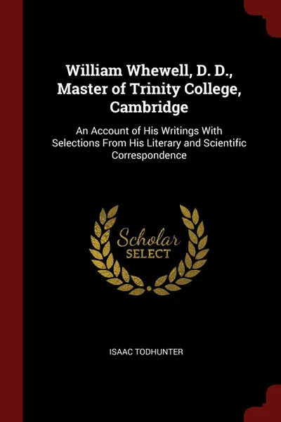 Обложка книги William Whewell, D. D., Master of Trinity College, Cambridge. An Account of His Writings With Selections From His Literary and Scientific Correspondence, Isaac Todhunter