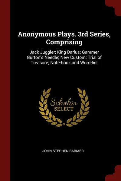 Обложка книги Anonymous Plays. 3rd Series, Comprising. Jack Juggler; King Darius; Gammer Gurton.s Needle; New Custom; Trial of Treasure; Note-book and Word-list, John Stephen Farmer