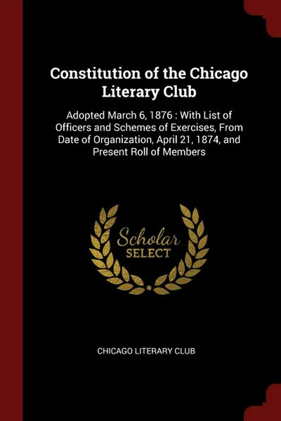 Обложка книги Constitution of the Chicago Literary Club. Adopted March 6, 1876 : With List of Officers and Schemes of Exercises, From Date of Organization, April 21, 1874, and Present Roll of Members, Chicago Literary Club