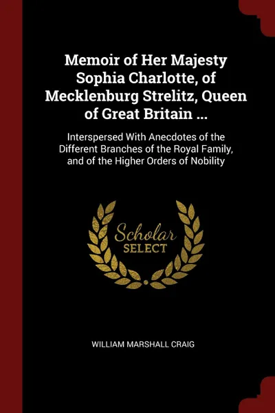 Обложка книги Memoir of Her Majesty Sophia Charlotte, of Mecklenburg Strelitz, Queen of Great Britain ... Interspersed With Anecdotes of the Different Branches of the Royal Family, and of the Higher Orders of Nobility, William Marshall Craig