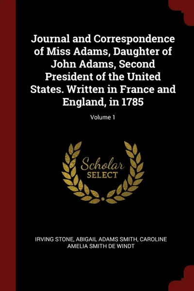 Обложка книги Journal and Correspondence of Miss Adams, Daughter of John Adams, Second President of the United States. Written in France and England, in 1785; Volume 1, Irving Stone, Abigail Adams Smith, Caroline Amelia Smith De Windt