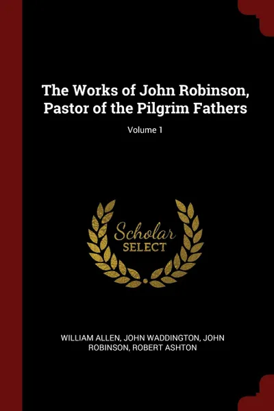 Обложка книги The Works of John Robinson, Pastor of the Pilgrim Fathers; Volume 1, William Allen, John Waddington, John Robinson