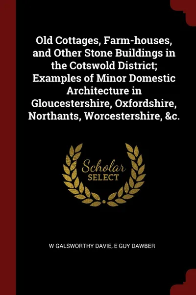 Обложка книги Old Cottages, Farm-houses, and Other Stone Buildings in the Cotswold District; Examples of Minor Domestic Architecture in Gloucestershire, Oxfordshire, Northants, Worcestershire, .c., W Galsworthy Davie, E Guy Dawber