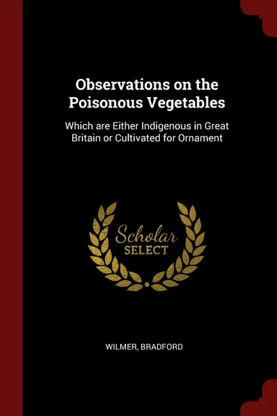 Обложка книги Observations on the Poisonous Vegetables. Which are Either Indigenous in Great Britain or Cultivated for Ornament, Bradford Wilmer