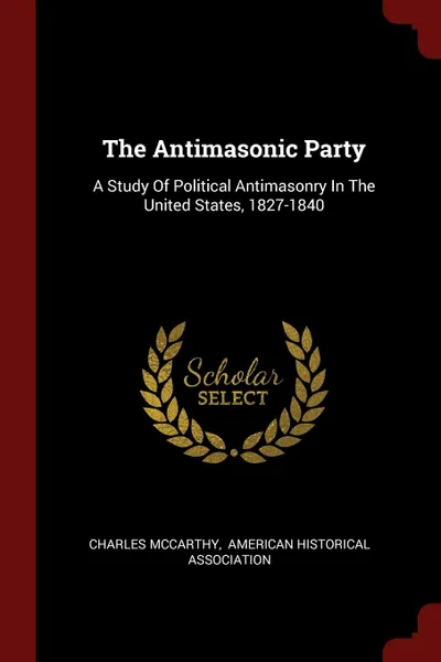 Обложка книги The Antimasonic Party. A Study Of Political Antimasonry In The United States, 1827-1840, Charles McCarthy