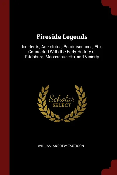Обложка книги Fireside Legends. Incidents, Anecdotes, Reminiscences, Etc., Connected With the Early History of Fitchburg, Massachusetts, and Vicinity, William Andrew Emerson