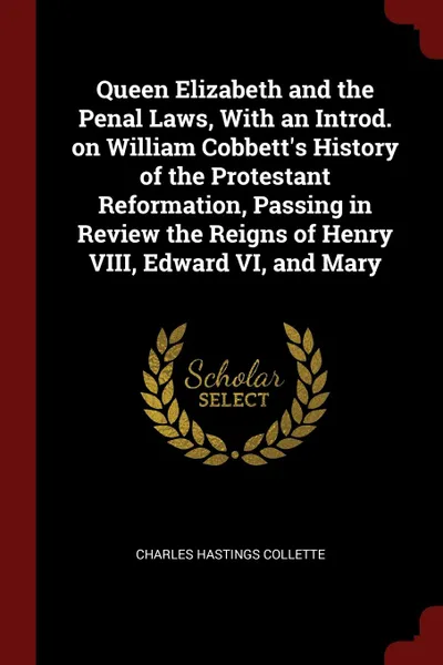 Обложка книги Queen Elizabeth and the Penal Laws, With an Introd. on William Cobbett.s History of the Protestant Reformation, Passing in Review the Reigns of Henry VIII, Edward VI, and Mary, Charles Hastings Collette