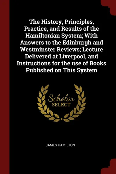 Обложка книги The History, Principles, Practice, and Results of the Hamiltonian System; With Answers to the Edinburgh and Westminster Reviews; Lecture Delivered at Liverpool, and Instructions for the use of Books Published on This System, James Hamilton