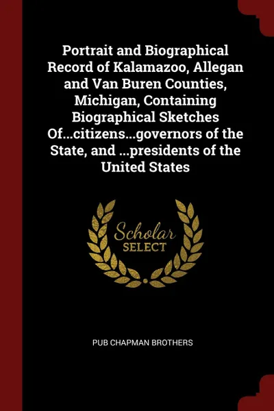 Обложка книги Portrait and Biographical Record of Kalamazoo, Allegan and Van Buren Counties, Michigan, Containing Biographical Sketches Of...citizens...governors of the State, and ...presidents of the United States, pub Chapman Brothers