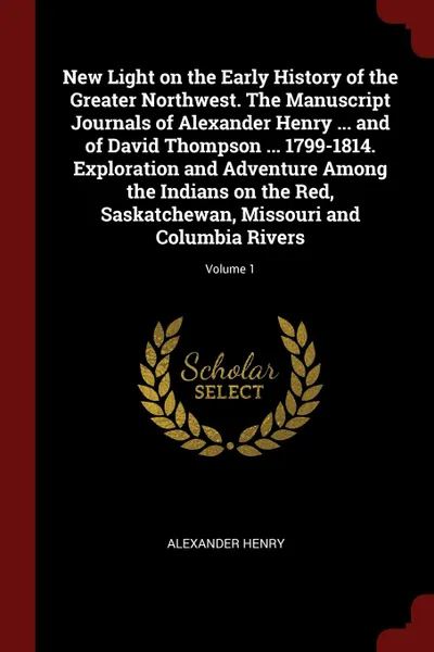 Обложка книги New Light on the Early History of the Greater Northwest. The Manuscript Journals of Alexander Henry ... and of David Thompson ... 1799-1814. Exploration and Adventure Among the Indians on the Red, Saskatchewan, Missouri and Columbia Rivers; Volume 1, Alexander Henry