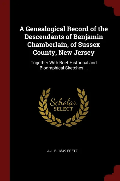 Обложка книги A Genealogical Record of the Descendants of Benjamin Chamberlain, of Sussex County, New Jersey. Together With Brief Historical and Biographical Sketches ..., A J. b. 1849 Fretz