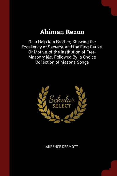 Обложка книги Ahiman Rezon. Or, a Help to a Brother; Shewing the Excellency of Secrecy, and the First Cause, Or Motive, of the Institution of Free-Masonry ..c. Followed By. a Choice Collection of Masons Songs, Laurence Dermott