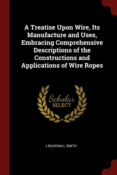 Обложка книги A Treatise Upon Wire, Its Manufacture and Uses, Embracing Comprehensive Descriptions of the Constructions and Applications of Wire Ropes, J Bucknall Smith