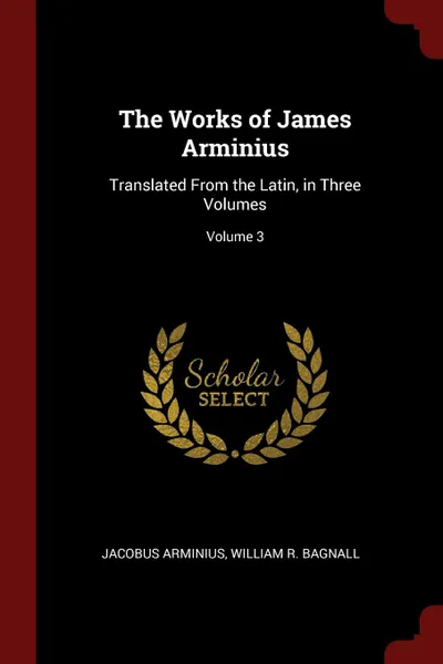 Обложка книги The Works of James Arminius. Translated From the Latin, in Three Volumes; Volume 3, Jacobus Arminius, William R. Bagnall