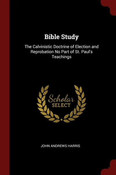 Обложка книги Bible Study. The Calvinistic Doctrine of Election and Reprobation No Part of St. Paul.s Teachings, John Andrews Harris