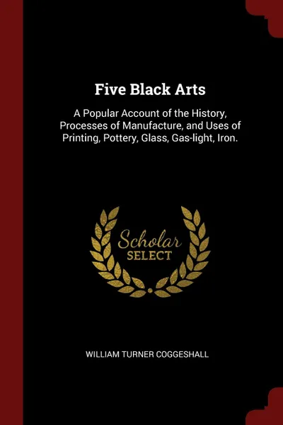 Обложка книги Five Black Arts. A Popular Account of the History, Processes of Manufacture, and Uses of Printing, Pottery, Glass, Gas-light, Iron., William Turner Coggeshall