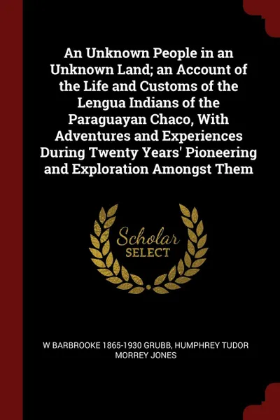 Обложка книги An Unknown People in an Unknown Land; an Account of the Life and Customs of the Lengua Indians of the Paraguayan Chaco, With Adventures and Experiences During Twenty Years. Pioneering and Exploration Amongst Them, W Barbrooke 1865-1930 Grubb, Humphrey Tudor Morrey Jones