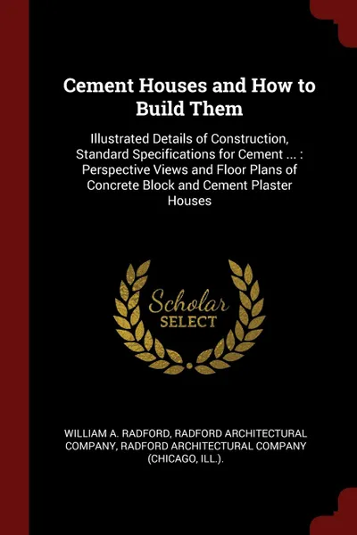 Обложка книги Cement Houses and How to Build Them. Illustrated Details of Construction, Standard Specifications for Cement ... : Perspective Views and Floor Plans of Concrete Block and Cement Plaster Houses, William A. Radford
