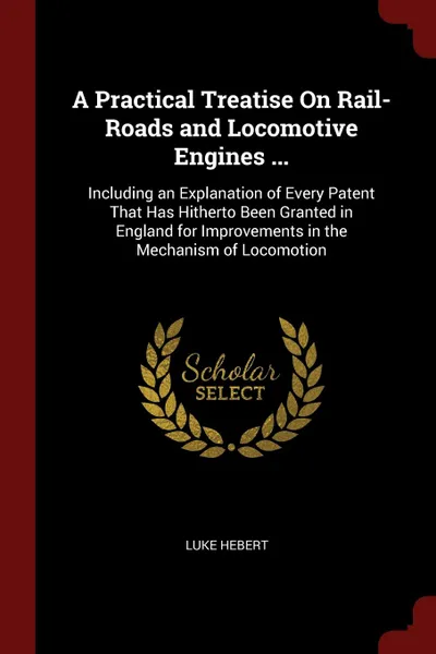 Обложка книги A Practical Treatise On Rail-Roads and Locomotive Engines ... Including an Explanation of Every Patent That Has Hitherto Been Granted in England for Improvements in the Mechanism of Locomotion, Luke Hebert