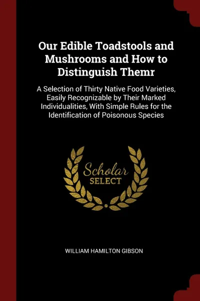 Обложка книги Our Edible Toadstools and Mushrooms and How to Distinguish Themr. A Selection of Thirty Native Food Varieties, Easily Recognizable by Their Marked Individualities, With Simple Rules for the Identification of Poisonous Species, William Hamilton Gibson