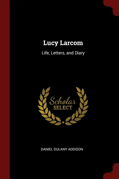 Обложка книги Lucy Larcom. Life, Letters, and Diary, Daniel Dulany Addison