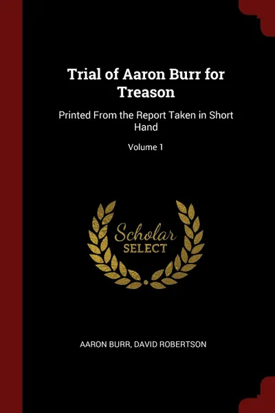 Обложка книги Trial of Aaron Burr for Treason. Printed From the Report Taken in Short Hand; Volume 1, Aaron Burr, David Robertson