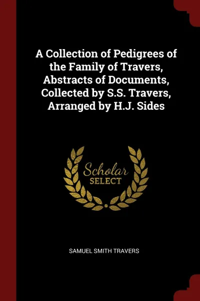 Обложка книги A Collection of Pedigrees of the Family of Travers, Abstracts of Documents, Collected by S.S. Travers, Arranged by H.J. Sides, Samuel Smith Travers