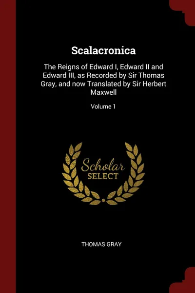 Обложка книги Scalacronica. The Reigns of Edward I, Edward II and Edward III, as Recorded by Sir Thomas Gray, and now Translated by Sir Herbert Maxwell; Volume 1, Thomas Gray