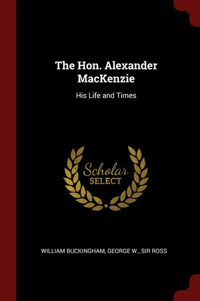 Обложка книги The Hon. Alexander MacKenzie. His Life and Times, William Buckingham, George W. Sir Ross