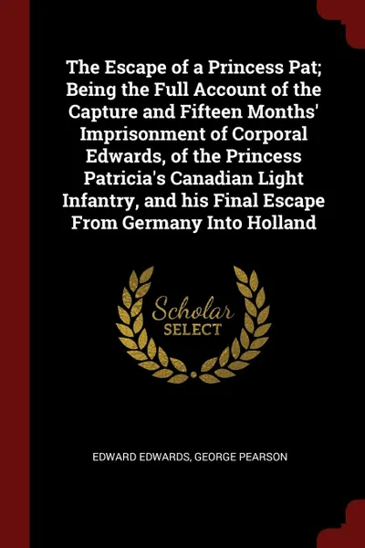 Обложка книги The Escape of a Princess Pat; Being the Full Account of the Capture and Fifteen Months. Imprisonment of Corporal Edwards, of the Princess Patricia.s Canadian Light Infantry, and his Final Escape From Germany Into Holland, Edward Edwards, George Pearson