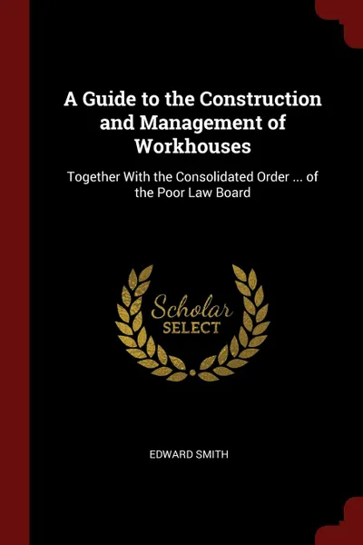 Обложка книги A Guide to the Construction and Management of Workhouses. Together With the Consolidated Order ... of the Poor Law Board, Edward Smith