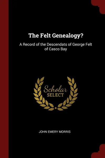 Обложка книги The Felt Genealogy.. A Record of the Descendats of George Felt of Casco Bay, John Emery Morris