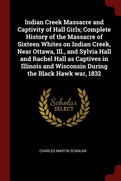 Обложка книги Indian Creek Massacre and Captivity of Hall Girls; Complete History of the Massacre of Sixteen Whites on Indian Creek, Near Ottawa, Ill., and Sylvia Hall and Rachel Hall as Captives in Illinois and Wisconsin During the Black Hawk war, 1832, Charles Martin Scanlan