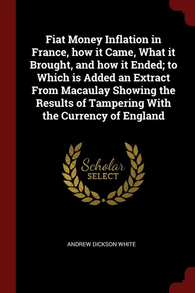 Обложка книги Fiat Money Inflation in France, how it Came, What it Brought, and how it Ended; to Which is Added an Extract From Macaulay Showing the Results of Tampering With the Currency of England, Andrew Dickson White