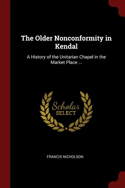 Обложка книги The Older Nonconformity in Kendal. A History of the Unitarian Chapel in the Market Place ..., Francis Nicholson