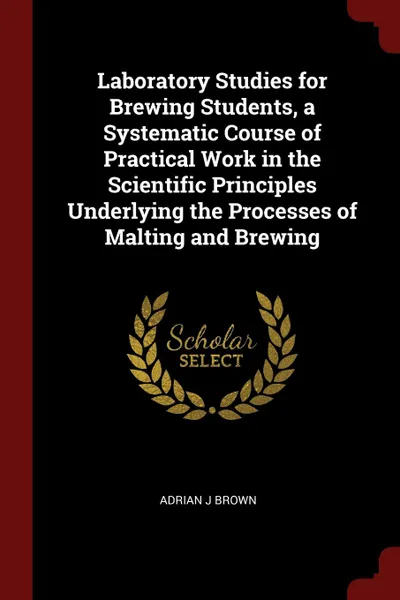 Обложка книги Laboratory Studies for Brewing Students, a Systematic Course of Practical Work in the Scientific Principles Underlying the Processes of Malting and Brewing, Adrian J Brown