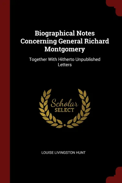 Обложка книги Biographical Notes Concerning General Richard Montgomery. Together With Hitherto Unpublished Letters, Louise Livingston Hunt