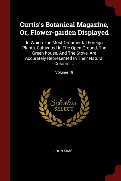 Обложка книги Curtis.s Botanical Magazine, Or, Flower-garden Displayed. In Which The Most Ornamental Foreign Plants, Cultivated In The Open Ground, The Green-house, And The Stove, Are Accurately Represented In Their Natural Colours ...; Volume 19, John Sims