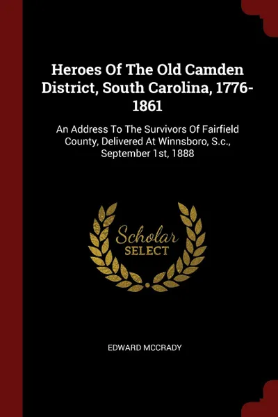 Обложка книги Heroes Of The Old Camden District, South Carolina, 1776-1861. An Address To The Survivors Of Fairfield County, Delivered At Winnsboro, S.c., September 1st, 1888, Edward McCrady